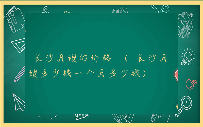 长沙月嫂的价格 (长沙月嫂多少钱一个月多少钱)